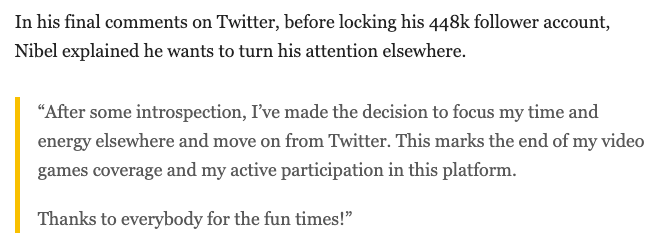 In his final comments on Twitter, before locking his 448k follower account, Nibel explained he wants to turn his attention elsewhere.  “After some introspection, I’ve made the decision to focus my time and energy elsewhere and move on from Twitter. This marks the end of my video games coverage and my active participation in this platform.  Thanks to everybody for the fun times!”