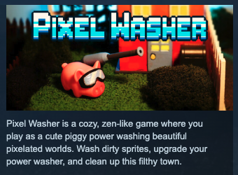 Pixel Washer is a cozy, zen-like game where you play as a cute piggy power washing beautiful pixelated worlds. Wash dirty sprites, upgrade your power washer, and clean up this filthy town.