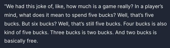 Peak devs: "We had this joke of, like, how much is a game really? In a player's mind, what does it mean to spend five bucks? Well, that's five bucks. But six bucks? Well, that's still five bucks. Four bucks is also kind of five bucks. Three bucks is two bucks. And two bucks is basically free."