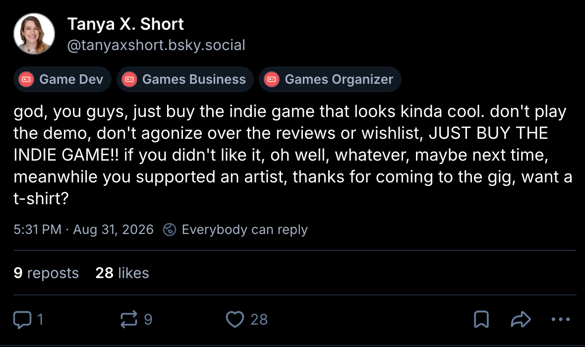 "god, you guys, just buy the indie game that looks kinda cool. don't play the demo, don't agonize over the reviews or wishlist, JUST BUY THE INDIE GAME!! if you didn't like it, oh well, whatever, maybe next time, meanwhile you supported an artist, thanks for coming to the gig, want a t-shirt?" -Tanya X. Short (via Bluesky)